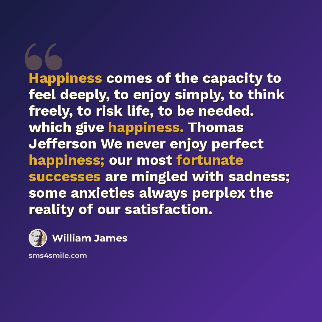 “Happiness comes of the capacity to feel deeply, to enjoy simply, to think freely, to risk life, to be needed. which give happiness. Thomas Jefferson We never enjoy perfect happiness; our most fortunate successes are mingled with sadness; some anxieties always perplex the reality of our satisfaction.” quote by William James