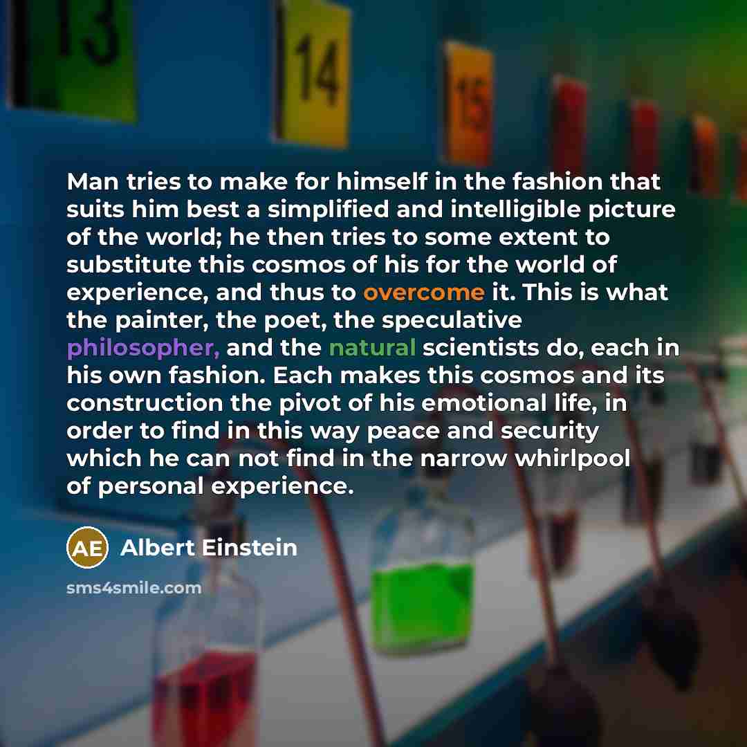 “Man tries to make for himself in the fashion that suits him best a simplified and intelligible picture of the world; he then tries to some extent to substitute this cosmos of his for the world of experience, and thus to overcome it. This is what the painter, the poet, the speculative philosopher…” quote by Albert Einstein