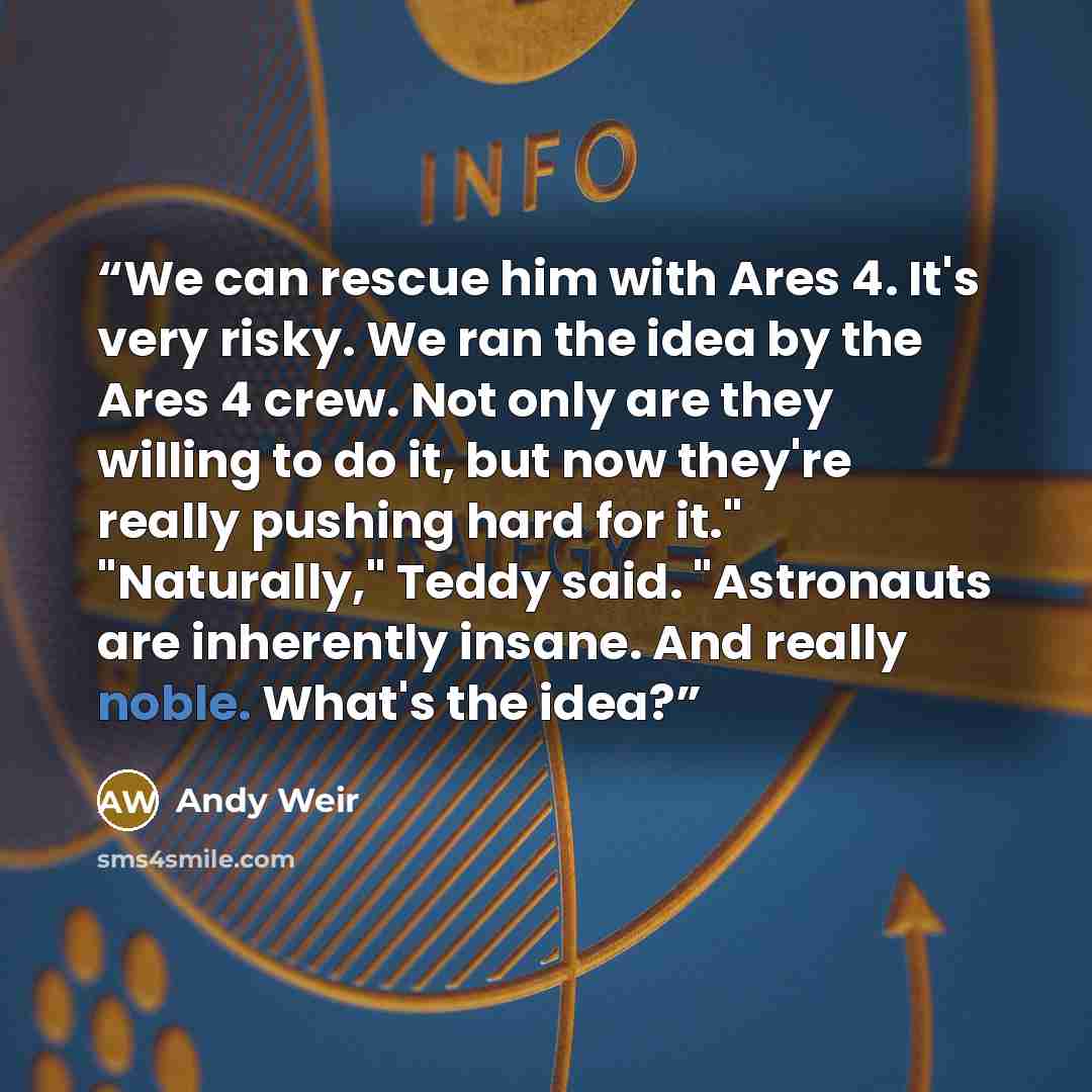 “We can rescue him with Ares 4. It's very risky. We ran the idea by the Ares 4 crew. Not only are they willing to do it, but now they're really pushing hard for it." "Naturally," Teddy said. "Astronauts are inherently insane. And really noble. What's the idea?” quote by Andy Weir