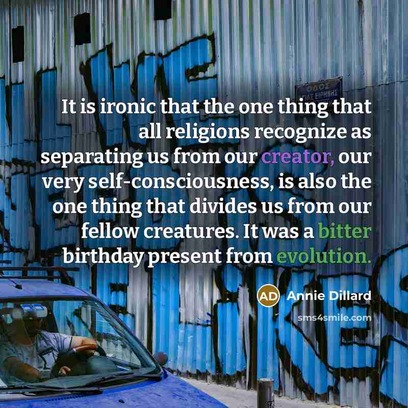 “It is ironic that the one thing that all religions recognize as separating us from our creator, our very self-consciousness, is also the one thing that divides us from our fellow creatures. It was a bitter birthday present from evolution.” quote by Annie Dillard