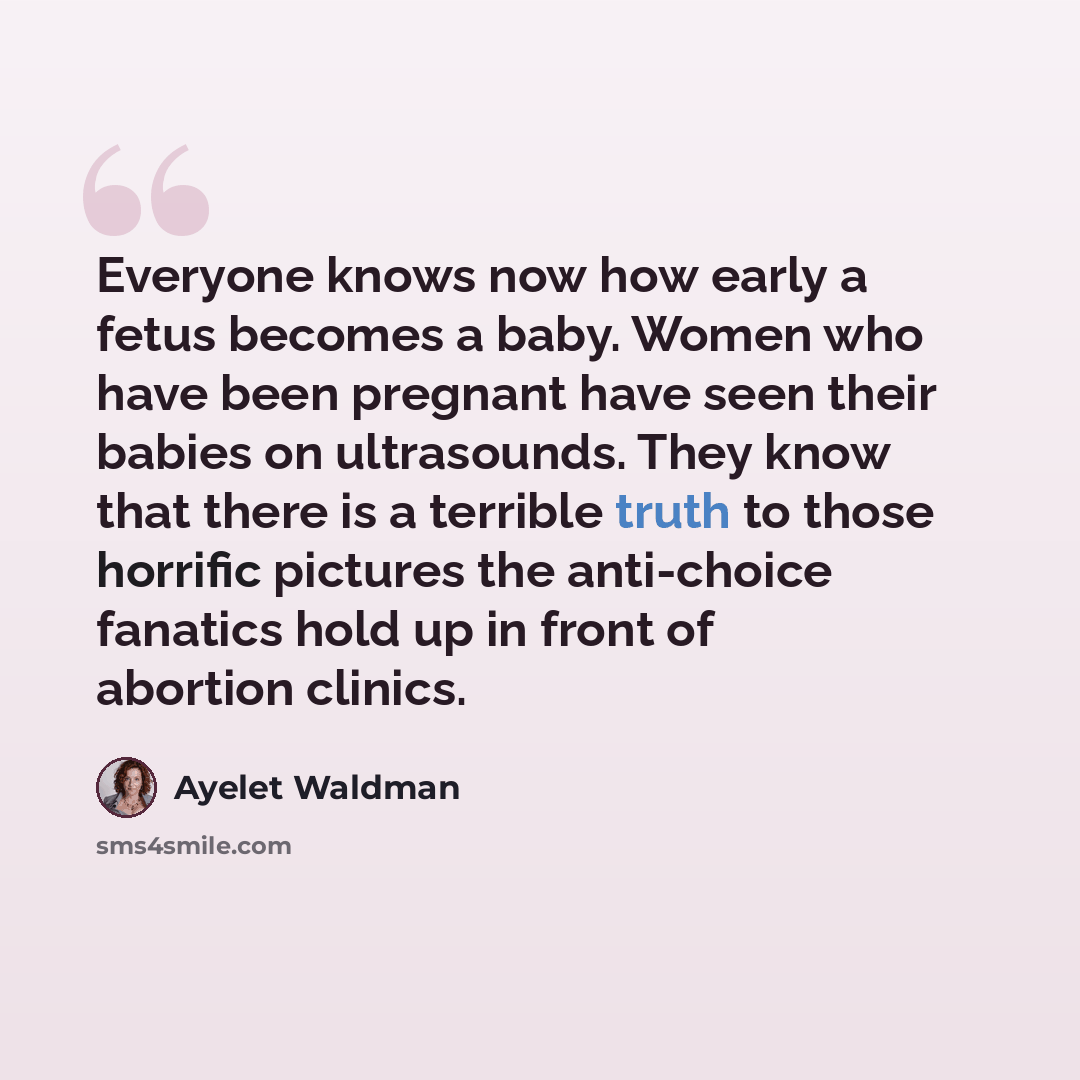 “Everyone knows now how early a fetus becomes a baby. Women who have been pregnant have seen their babies on ultrasounds. They know that there is a terrible truth to those horrific pictures the anti-choice fanatics hold up in front of abortion clinics.” quote by Ayelet Waldman