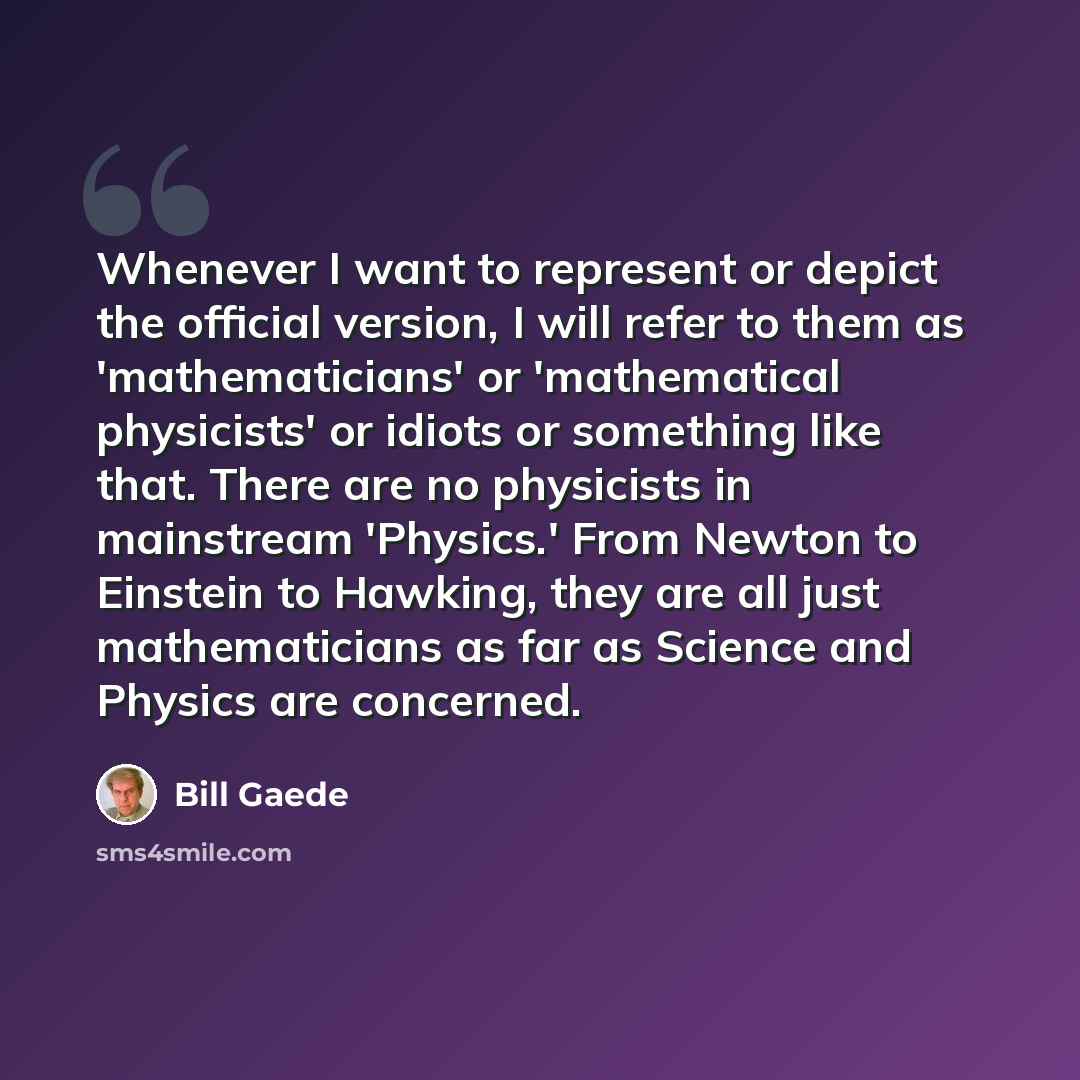“Whenever I want to represent or depict the official version, I will refer to them as 'mathematicians' or 'mathematical physicists' or idiots or something like that. There are no physicists in mainstream 'Physics.' From Newton to Einstein to Hawking, they are all just mathematicians as far as…” quote by Bill Gaede