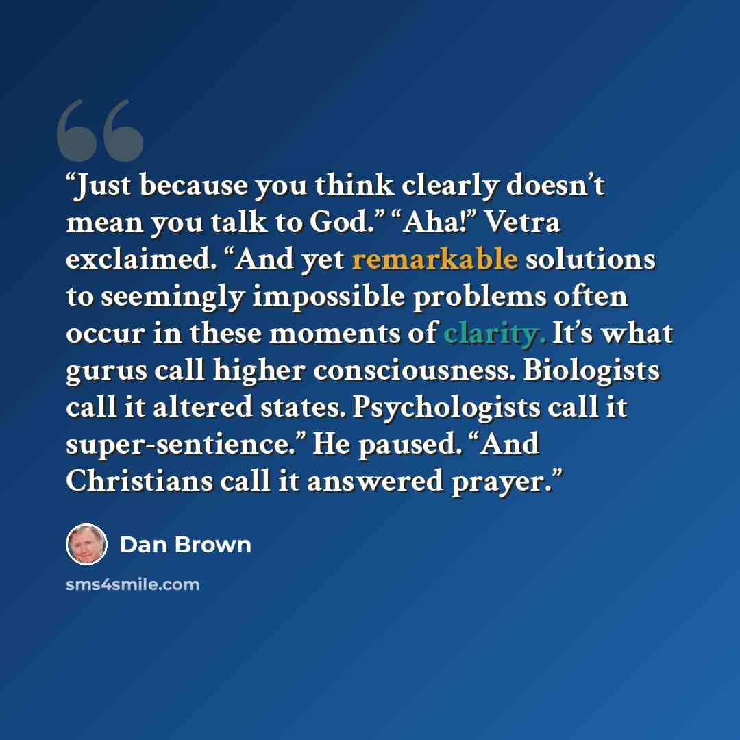 “Just because you think clearly doesn’t mean you talk to God.” “Aha!” Vetra exclaimed. “And yet remarkable solutions to seemingly impossible problems often occur in these moments of clarity. It’s what gurus call higher consciousness. Biologists call it altered states. Psychologists call it…” quote by Dan Brown