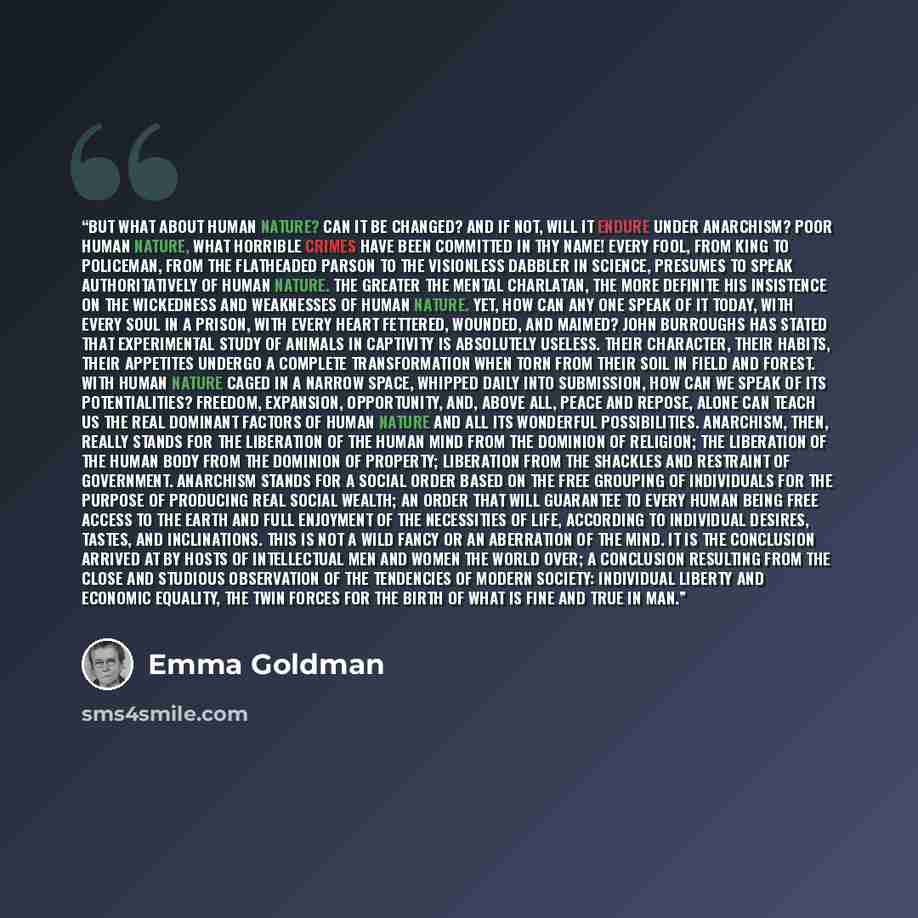 “But what about human nature? Can it be changed? And if not, will it endure under Anarchism? Poor human nature, what horrible crimes have been committed in thy name! Every fool, from king to policeman, from the flatheaded parson to the visionless dabbler in science, presumes to speak…” quote by Emma Goldman