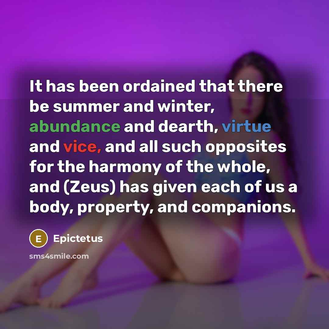 “It has been ordained that there be summer and winter, abundance and dearth, virtue and vice, and all such opposites for the harmony of the whole, and (Zeus) has given each of us a body, property, and companions.” quote by Epictetus