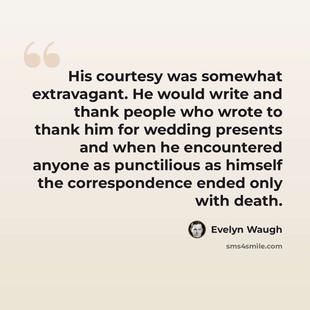 “His courtesy was somewhat extravagant. He would write and thank people who wrote to thank him for wedding presents and when he encountered anyone as punctilious as himself the correspondence ended only with death.” quote by Evelyn Waugh