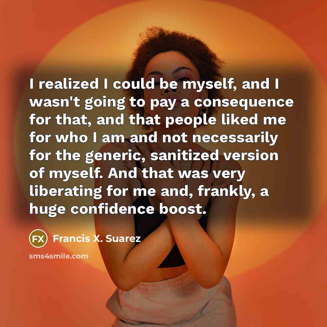 “I realized I could be myself, and I wasn't going to pay a consequence for that, and that people liked me for who I am and not necessarily for the generic, sanitized version of myself. And that was very liberating for me and, frankly, a huge confidence boost.” quote by Francis X. Suarez
