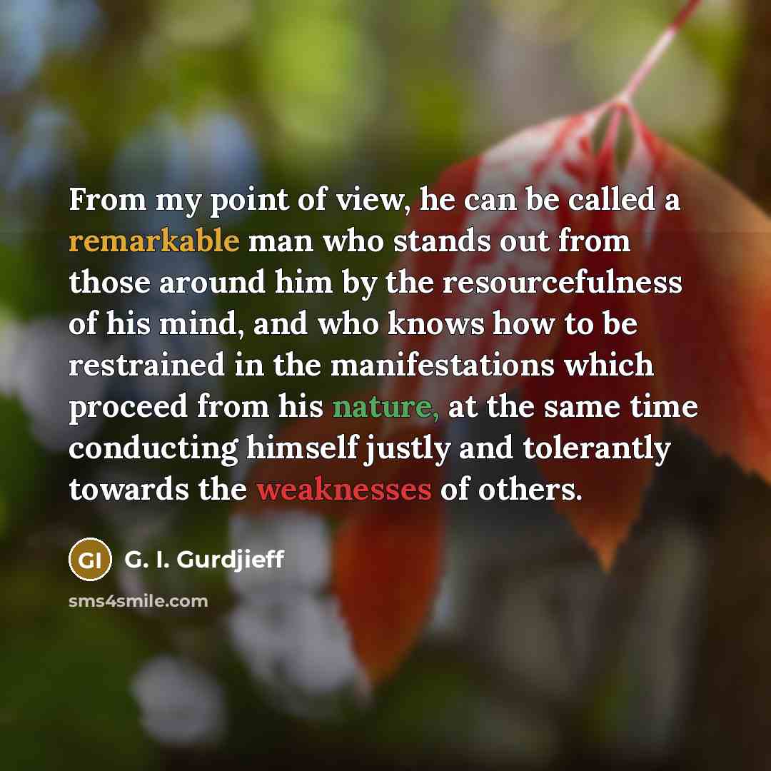 “From my point of view, he can be called a remarkable man who stands out from those around him by the resourcefulness of his mind, and who knows how to be restrained in the manifestations which proceed from his nature, at the same time conducting himself justly and tolerantly towards the weaknesses…” quote by G. I. Gurdjieff