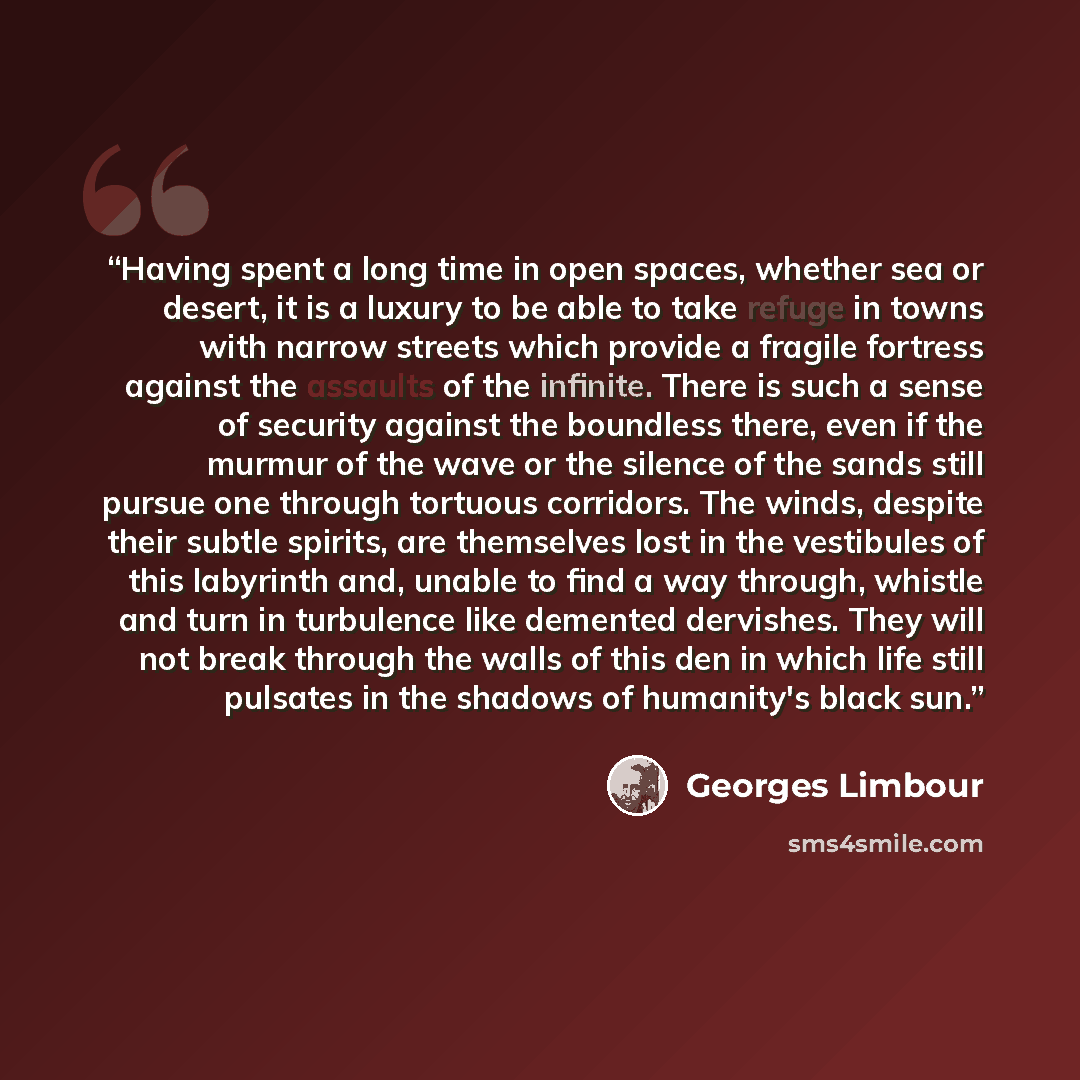 “Having spent a long time in open spaces, whether sea or desert, it is a luxury to be able to take refuge in towns with narrow streets which provide a fragile fortress against the assaults of the infinite. There is such a sense of security against the boundless there, even if the murmur of the wave…” quote by Georges Limbour