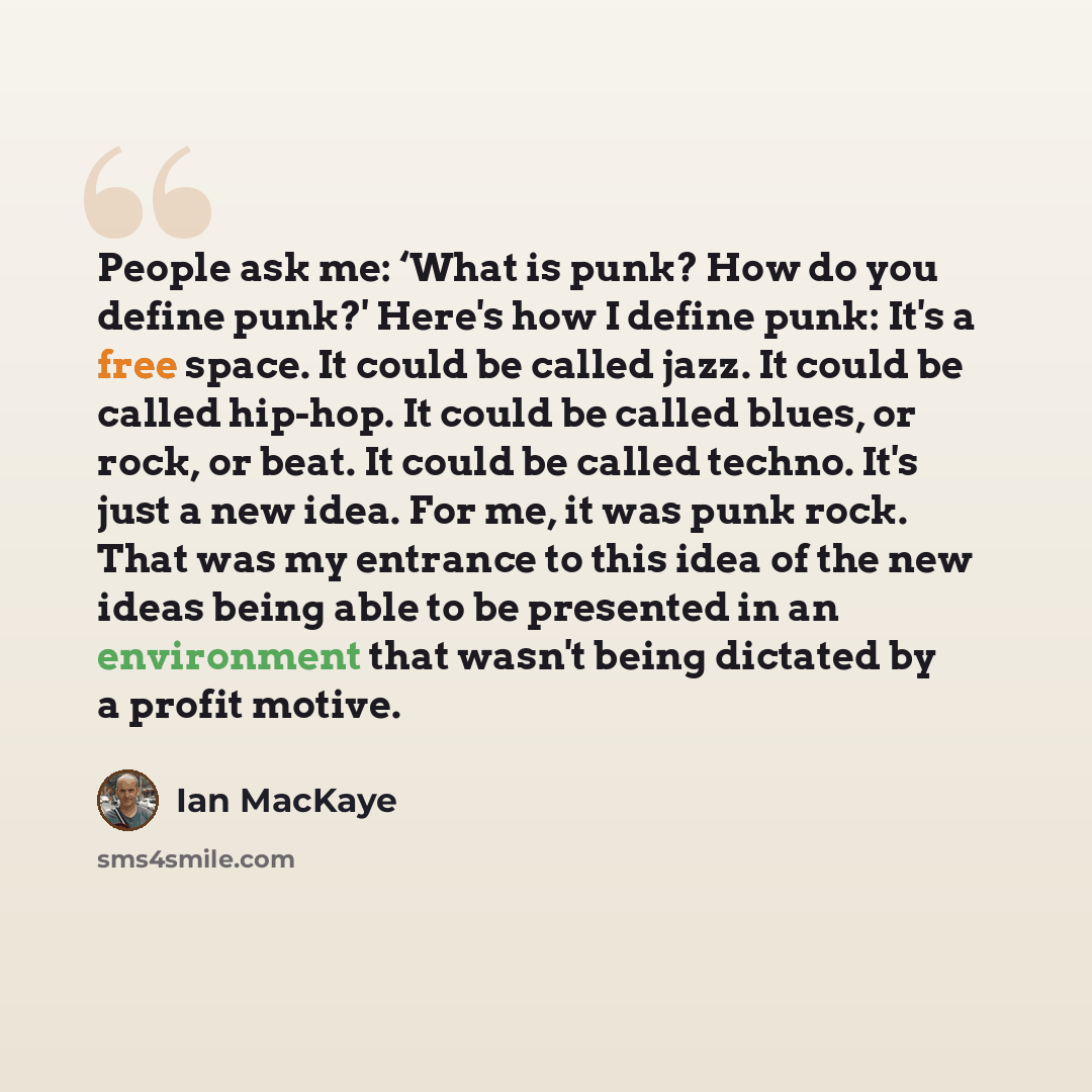 “People ask me: ‘What is punk? How do you define punk?' Here's how I define punk: It's a free space. It could be called jazz. It could be called hip-hop. It could be called blues, or rock, or beat. It could be called techno. It's just a new idea. For me, it was punk rock. That was my entrance to…” quote by Ian MacKaye