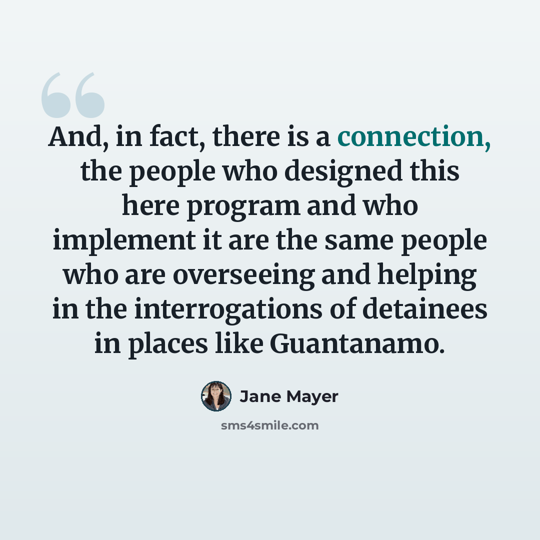 “And, in fact, there is a connection, the people who designed this here program and who implement it are the same people who are overseeing and helping in the interrogations of detainees in places like Guantanamo.” quote by Jane Mayer