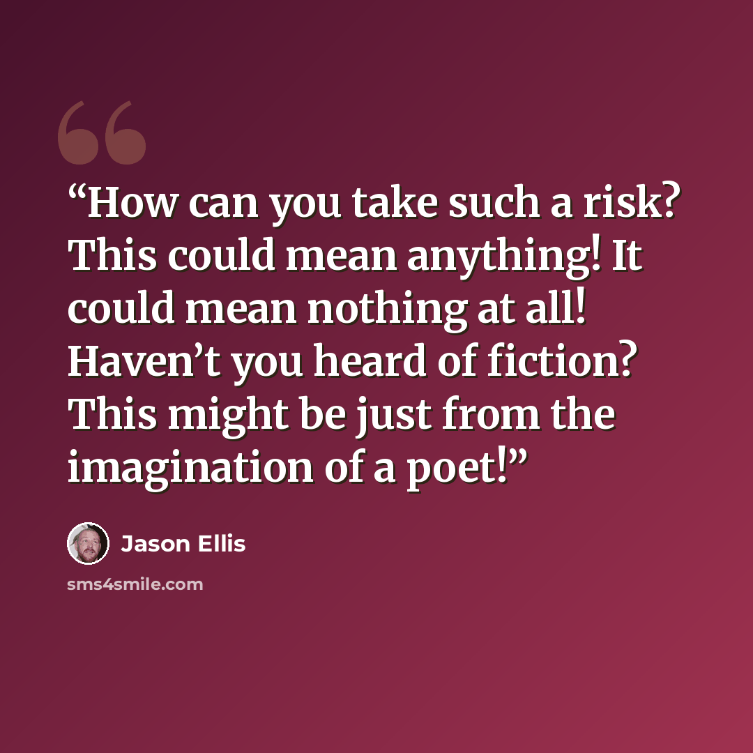 “How can you take such a risk? This could mean anything! It could mean nothing at all! Haven’t you heard of fiction? This might be just from the imagination of a poet!” quote by Jason Ellis
