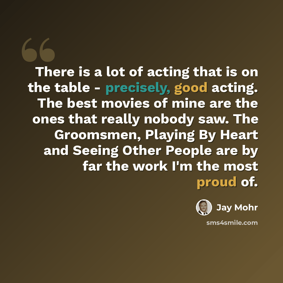 “There is a lot of acting that is on the table - precisely, good acting. The best movies of mine are the ones that really nobody saw. The Groomsmen, Playing By Heart and Seeing Other People are by far the work I'm the most proud of.” quote by Jay Mohr