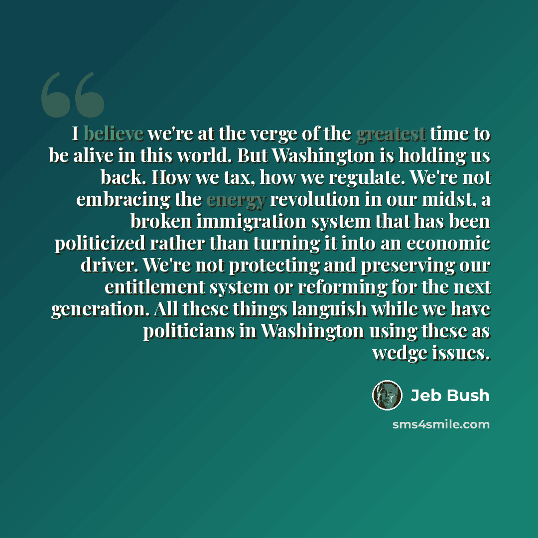 “I believe we're at the verge of the greatest time to be alive in this world. But Washington is holding us back. How we tax, how we regulate. We're not embracing the energy revolution in our midst, a broken immigration system that has been politicized rather than turning it into an economic driver…” quote by Jeb Bush