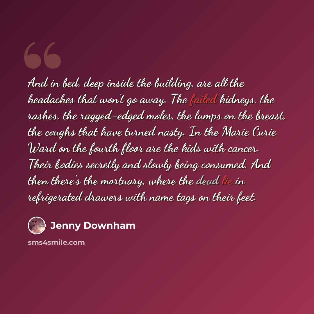 “And in bed, deep inside the building, are all the headaches that won't go away. The failed kidneys, the rashes, the ragged-edged moles, the lumps on the breast, the coughs that have turned nasty. In the Marie Curie Ward on the fourth floor are the kids with cancer. Their bodies secretly and slowly…” quote by Jenny Downham