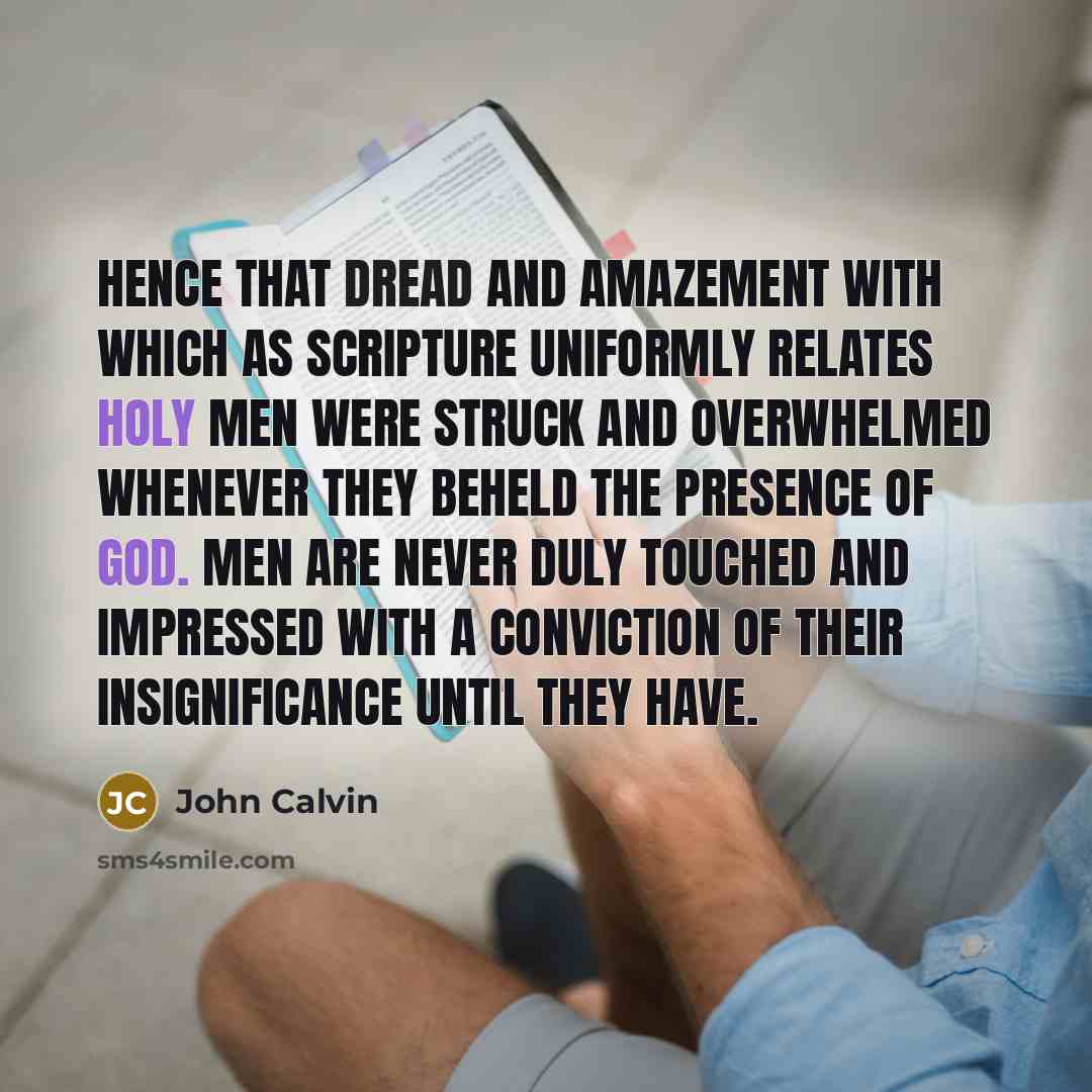 “Hence that dread and amazement with which as Scripture uniformly relates holy men were struck and overwhelmed whenever they beheld the presence of God. Men are never duly touched and impressed with a conviction of their insignificance until they have.” quote by John Calvin