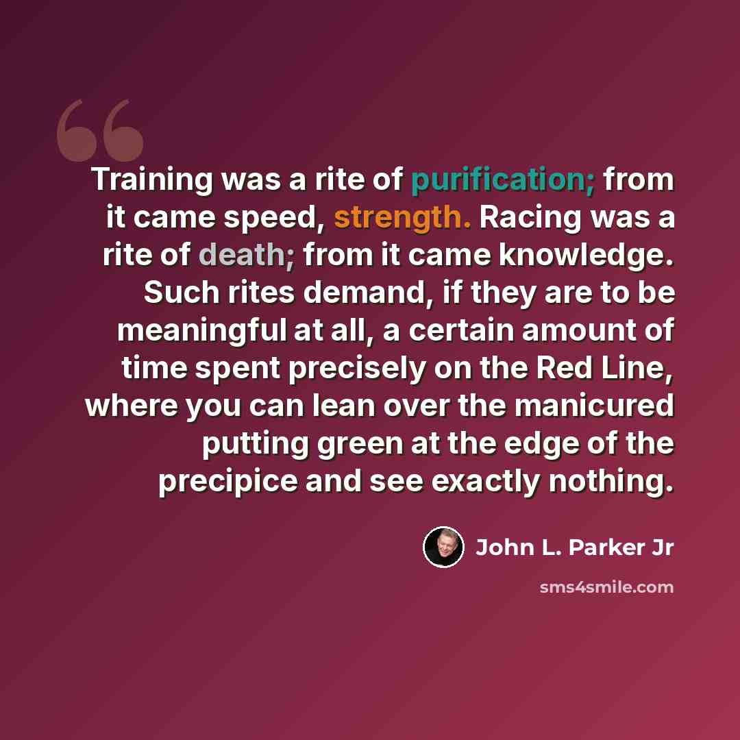“Training was a rite of purification; from it came speed, strength. Racing was a rite of death; from it came knowledge. Such rites demand, if they are to be meaningful at all, a certain amount of time spent precisely on the Red Line, where you can lean over the manicured putting green at the edge…” quote by John L. Parker Jr