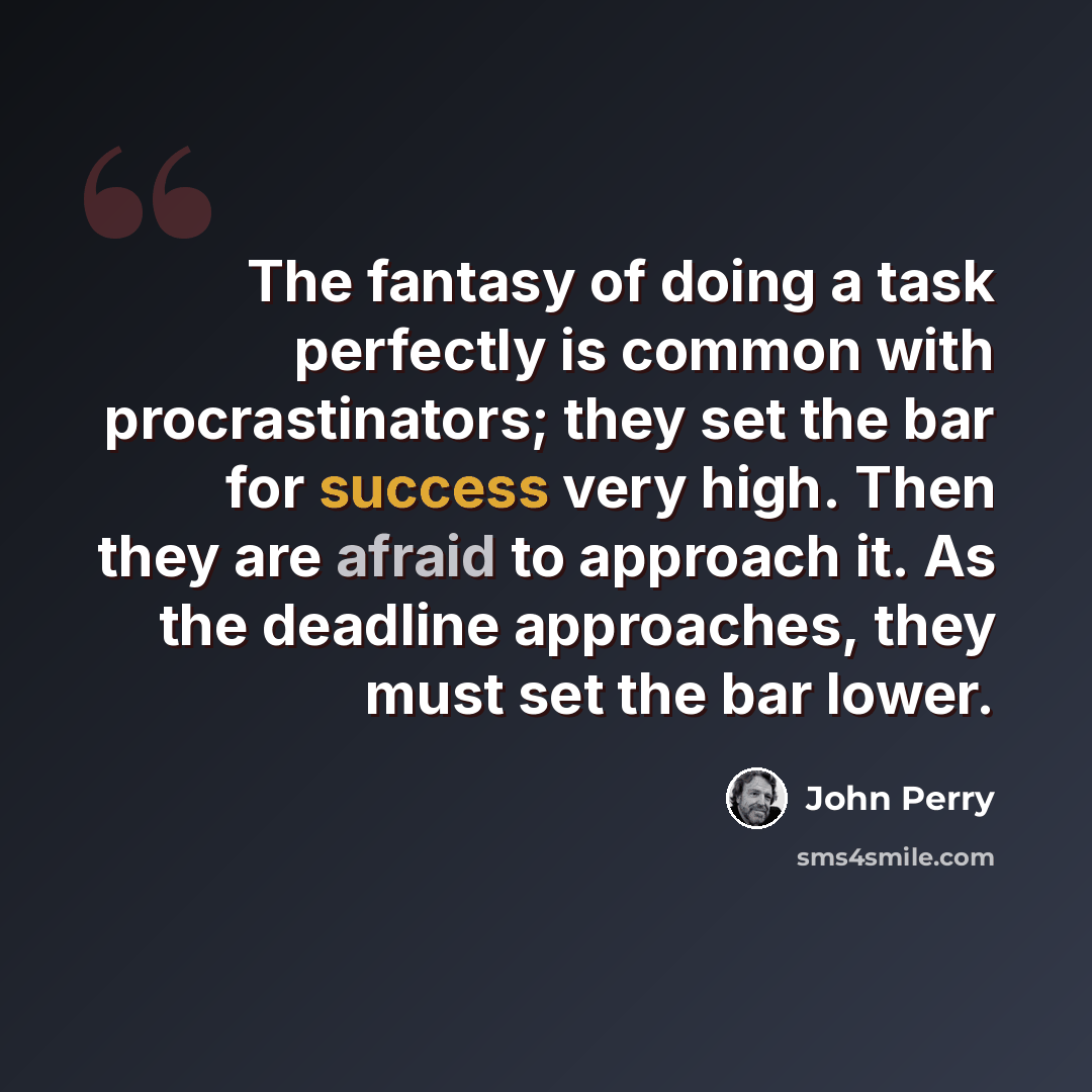 “The fantasy of doing a task perfectly is common with procrastinators; they set the bar for success very high. Then they are afraid to approach it. As the deadline approaches, they must set the bar lower.” quote by John Perry