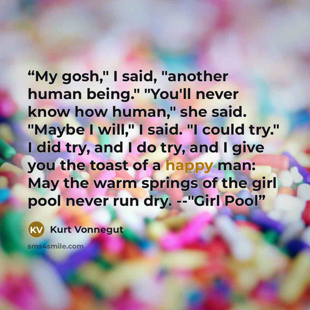 “My gosh," I said, "another human being." "You'll never know how human," she said. "Maybe I will," I said. "I could try." I did try, and I do try, and I give you the toast of a happy man: May the warm springs of the girl pool never run dry. --"Girl Pool” quote by Kurt Vonnegut