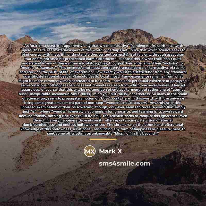“As for karma itself, it is apparently only that which binds "jiva" (sentience, life, spirit, etc.) with "ajiva" (the lifeless, material aspect of this world) - perhaps not unlike that which science seeks to bind energy with mass (if I understand either concept correctly). But it is only through…” quote by Mark X