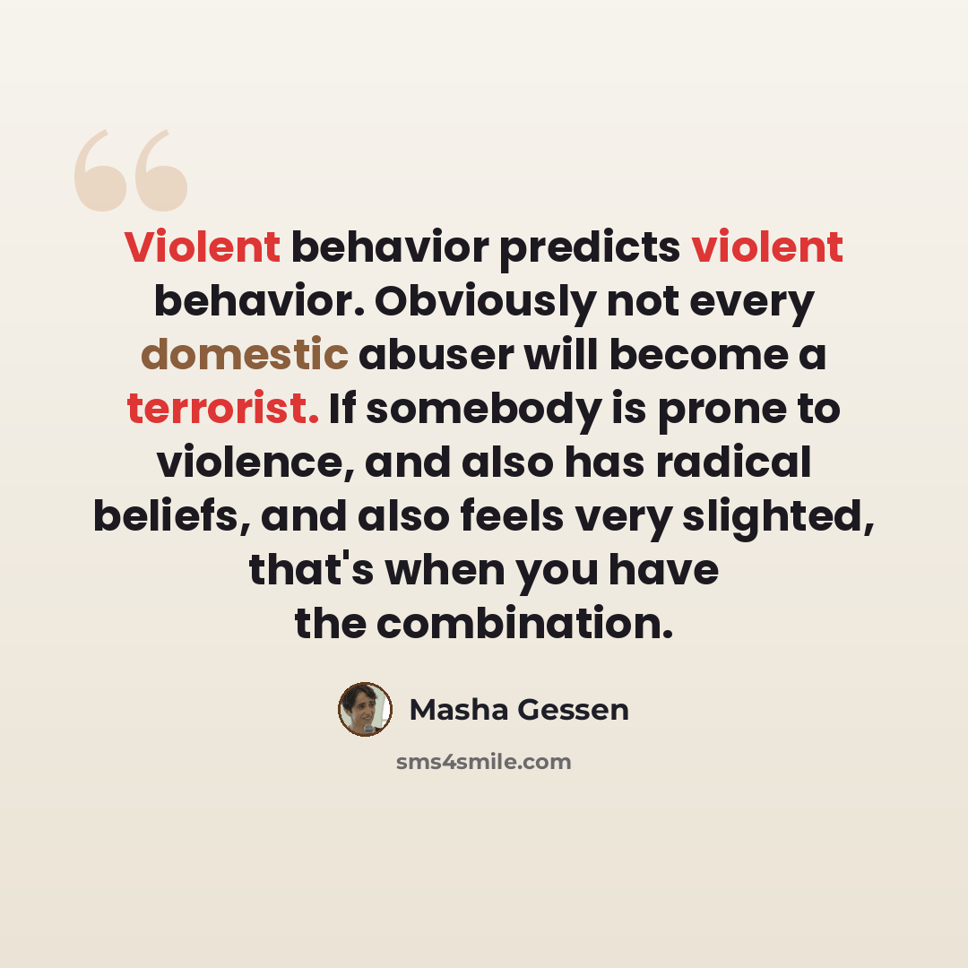 “Violent behavior predicts violent behavior. Obviously not every domestic abuser will become a terrorist. If somebody is prone to violence, and also has radical beliefs, and also feels very slighted, that's when you have the combination.” quote by Masha Gessen