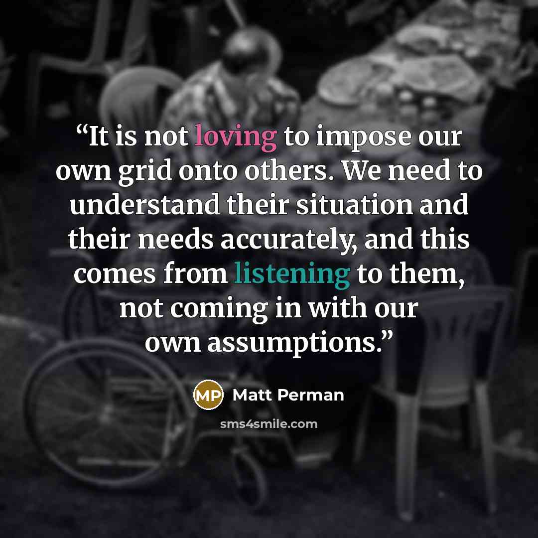 “It is not loving to impose our own grid onto others. We need to understand their situation and their needs accurately, and this comes from listening to them, not coming in with our own assumptions.” quote by Matt Perman