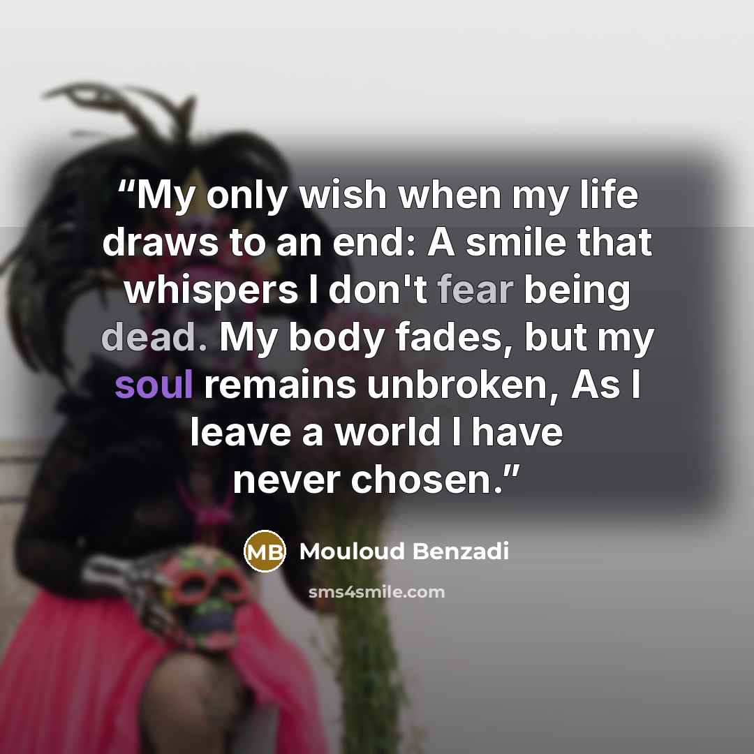 “My only wish when my life draws to an end: A smile that whispers I don't fear being dead. My body fades, but my soul remains unbroken, As I leave a world I have never chosen.” quote by Mouloud Benzadi