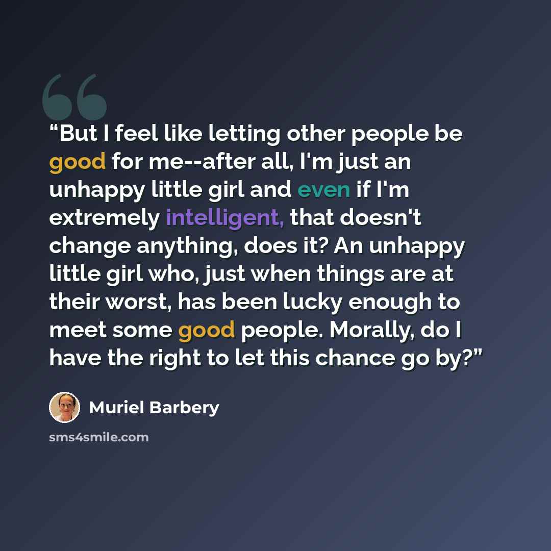 “But I feel like letting other people be good for me--after all, I'm just an unhappy little girl and even if I'm extremely intelligent, that doesn't change anything, does it? An unhappy little girl who, just when things are at their worst, has been lucky enough to meet some good people. Morally, do…” quote by Muriel Barbery