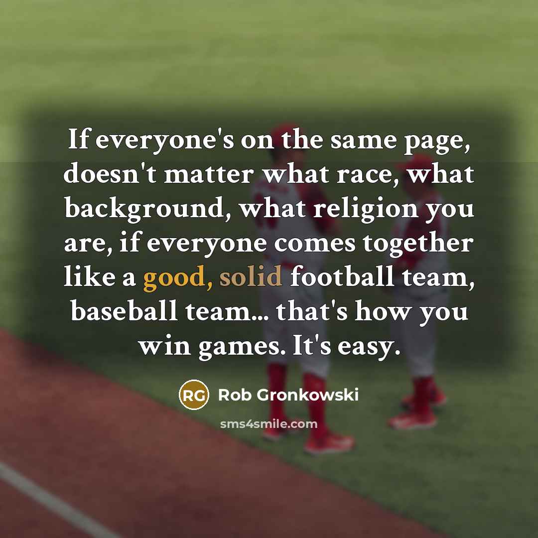 “If everyone's on the same page, doesn't matter what race, what background, what religion you are, if everyone comes together like a good, solid football team, baseball team... that's how you win games. It's easy.” quote by Rob Gronkowski