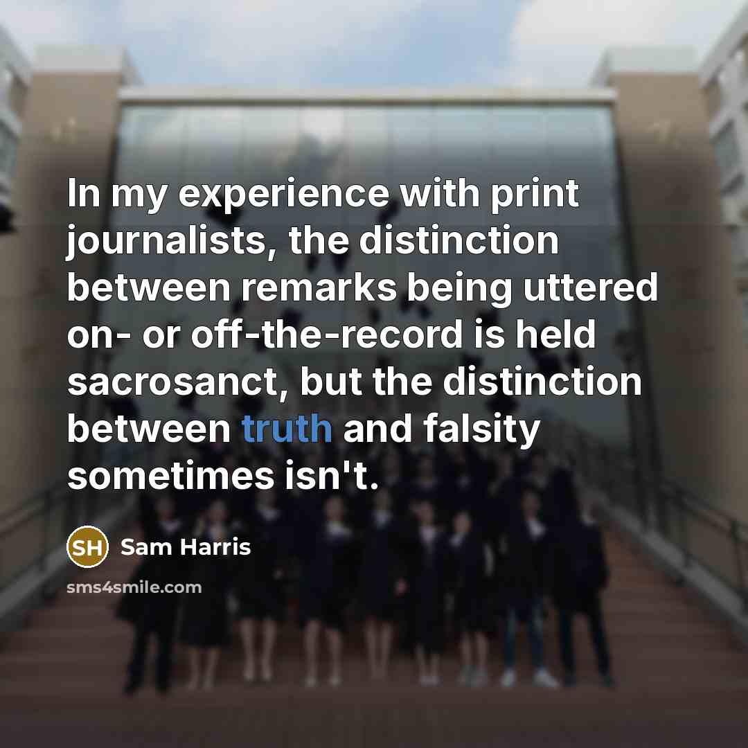 “In my experience with print journalists, the distinction between remarks being uttered on- or off-the-record is held sacrosanct, but the distinction between truth and falsity sometimes isn't.” quote by Sam Harris