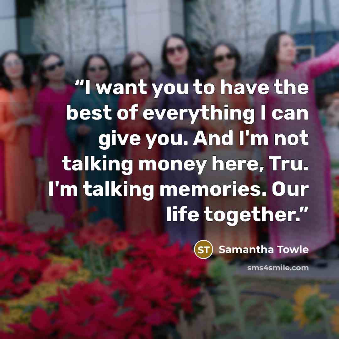 “I want you to have the best of everything I can give you. And I'm not talking money here, Tru. I'm talking memories. Our life together.” quote by Samantha Towle