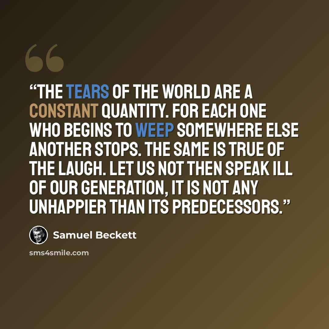 “The tears of the world are a constant quantity. For each one who begins to weep somewhere else another stops. The same is true of the laugh. Let us not then speak ill of our generation, it is not any unhappier than its predecessors.” quote by Samuel Beckett