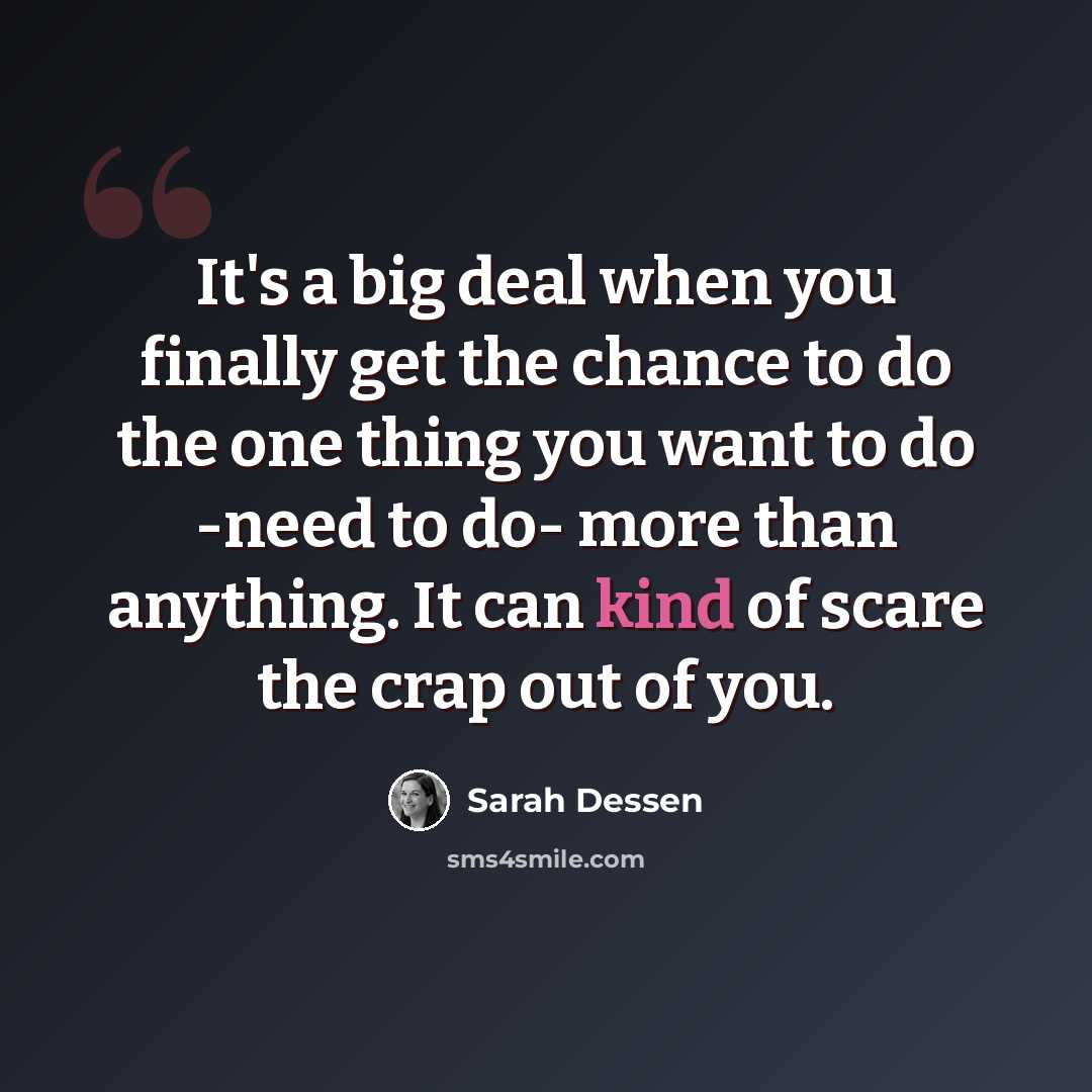 “It's a big deal when you finally get the chance to do the one thing you want to do -need to do- more than anything. It can kind of scare the crap out of you.” quote by Sarah Dessen