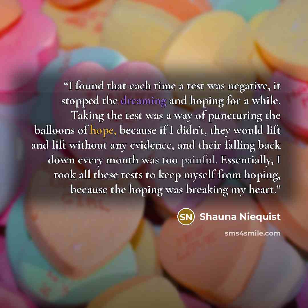 “I found that each time a test was negative, it stopped the dreaming and hoping for a while. Taking the test was a way of puncturing the balloons of hope, because if I didn't, they would lift and lift without any evidence, and their falling back down every month was too painful. Essentially, I took…” quote by Shauna Niequist