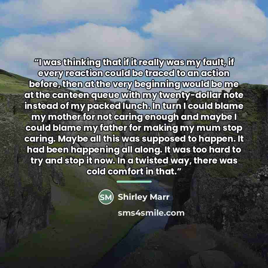 “I was thinking that if it really was my fault, if every reaction could be traced to an action before, then at the very beginning would be me at the canteen queue with my twenty-dollar note instead of my packed lunch. In turn I could blame my mother for not caring enough and maybe I could blame my…” quote by Shirley Marr