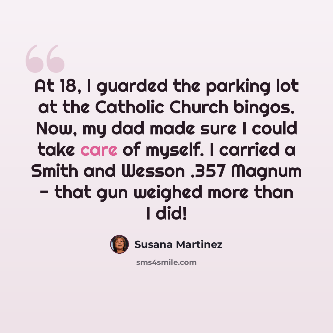 “At 18, I guarded the parking lot at the Catholic Church bingos. Now, my dad made sure I could take care of myself. I carried a Smith and Wesson .357 Magnum - that gun weighed more than I did!” quote by Susana Martinez