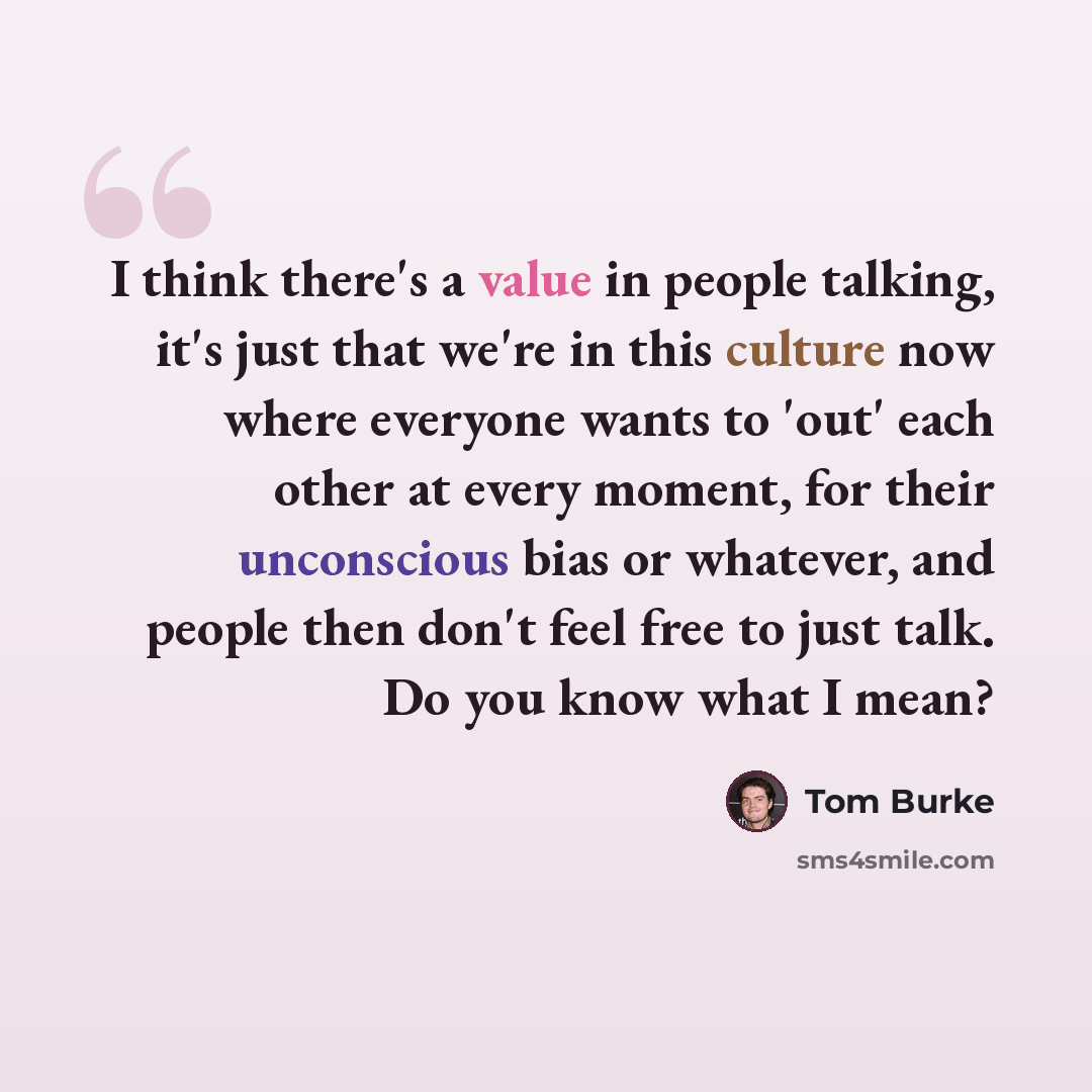 “I think there's a value in people talking, it's just that we're in this culture now where everyone wants to 'out' each other at every moment, for their unconscious bias or whatever, and people then don't feel free to just talk. Do you know what I mean?” quote by Tom Burke