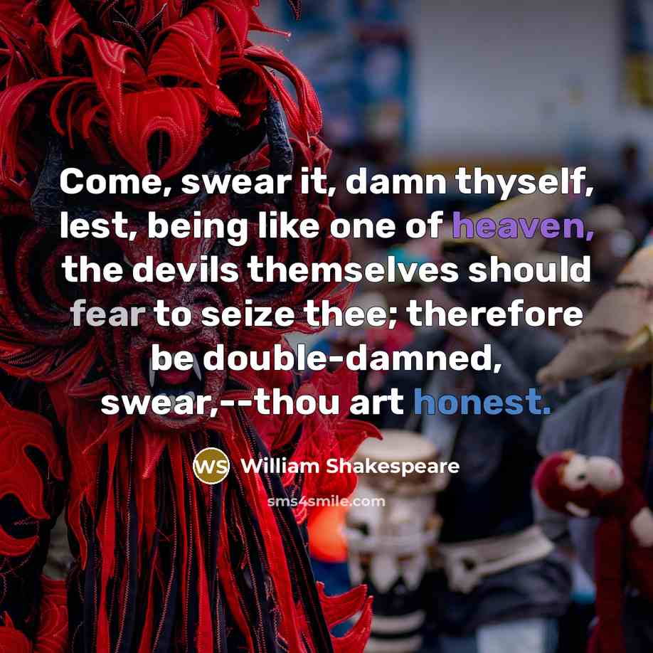 “Come, swear it, damn thyself, lest, being like one of heaven, the devils themselves should fear to seize thee; therefore be double-damned, swear,--thou art honest.” quote by William Shakespeare