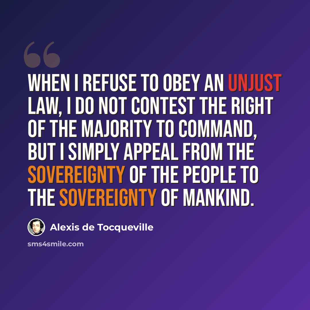 “When I refuse to obey an unjust law, I do not contest the right of the majority to command, but I simply appeal from the sovereignty of the people to the sovereignty of mankind.” quote by Alexis de Tocqueville