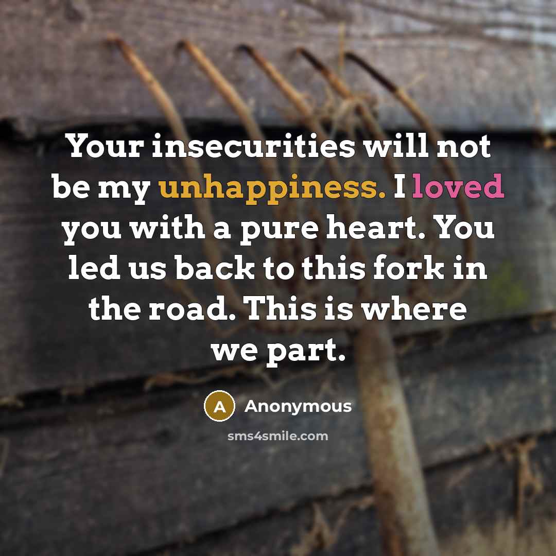 “Your insecurities will not be my unhappiness. I loved you with a pure heart. You led us back to this fork in the road. This is where we part.” quote by Anonymous