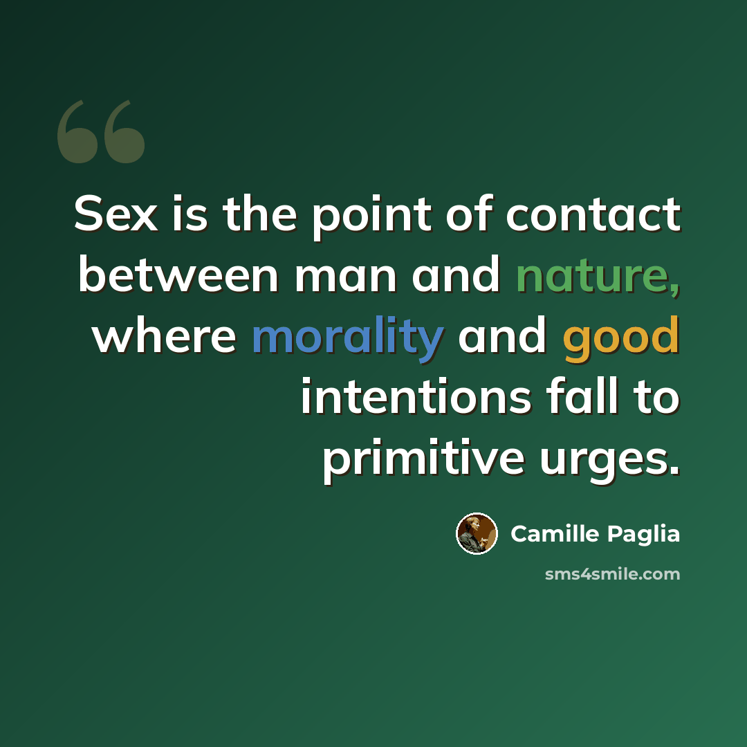 “Sex is the point of contact between man and nature, where morality and good intentions fall to primitive urges.” quote by Camille Paglia