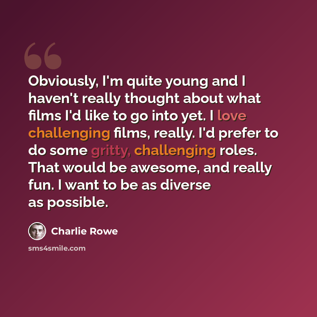 “Obviously, I'm quite young and I haven't really thought about what films I'd like to go into yet. I love challenging films, really. I'd prefer to do some gritty, challenging roles. That would be awesome, and really fun. I want to be as diverse as possible.” quote by Charlie Rowe