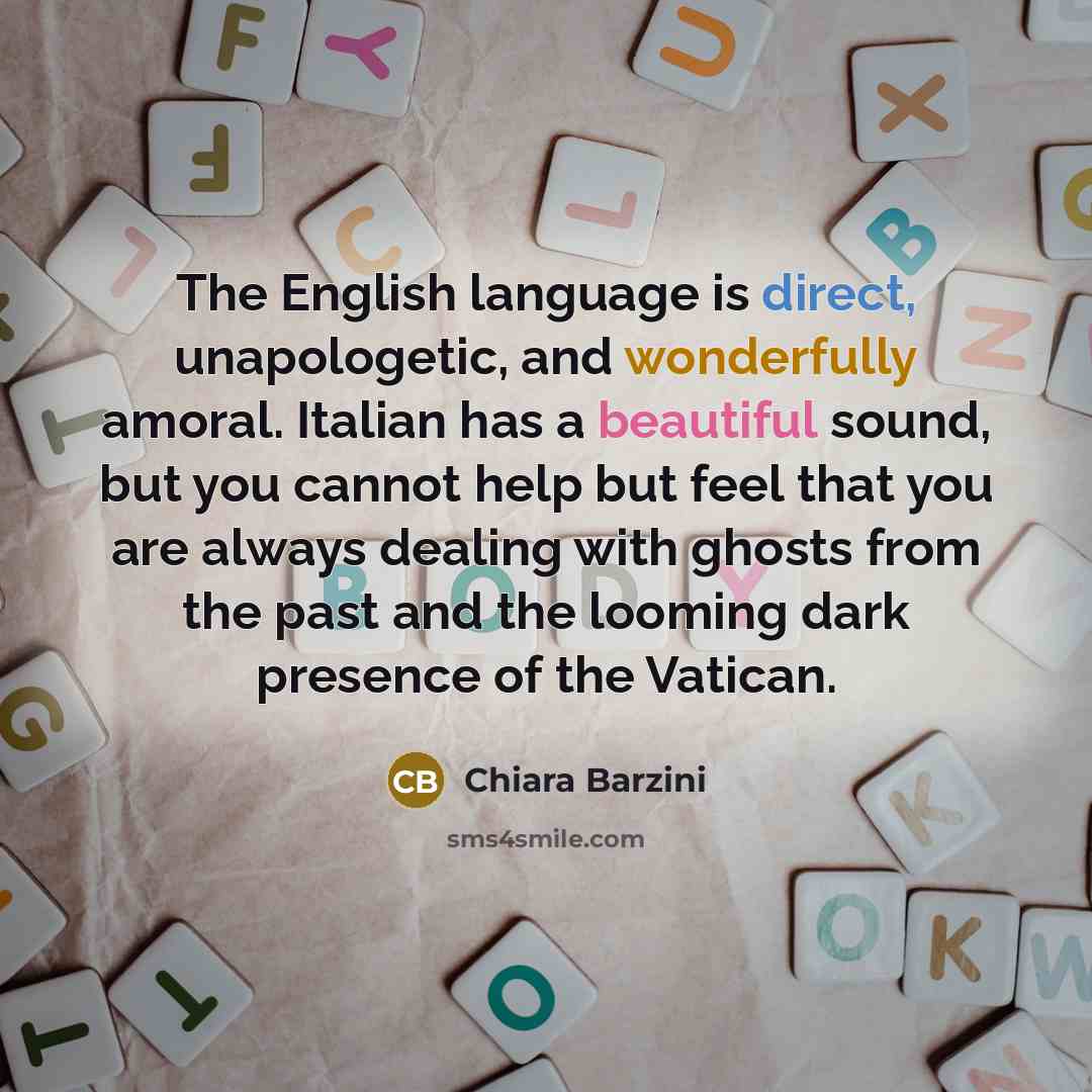 “The English language is direct, unapologetic, and wonderfully amoral. Italian has a beautiful sound, but you cannot help but feel that you are always dealing with ghosts from the past and the looming dark presence of the Vatican.” quote by Chiara Barzini
