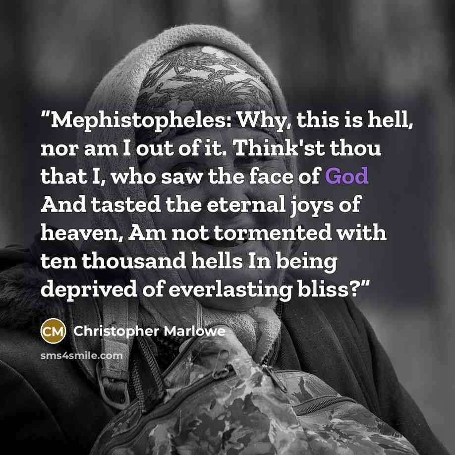 “Mephistopheles: Why, this is hell, nor am I out of it. Think'st thou that I, who saw the face of God And tasted the eternal joys of heaven, Am not tormented with ten thousand hells In being deprived of everlasting bliss?” quote by Christopher Marlowe