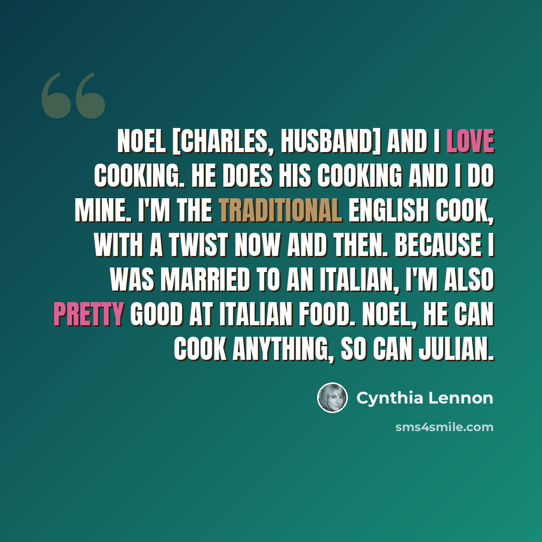 “Noel [Charles, husband] and I love cooking. He does his cooking and I do mine. I'm the traditional English cook, with a twist now and then. Because I was married to an Italian, I'm also pretty good at Italian food. Noel, he can cook anything, so can Julian.” quote by Cynthia Lennon