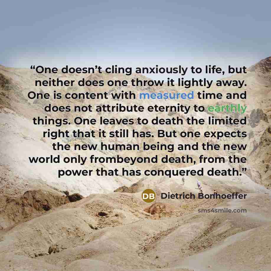 “One doesn’t cling anxiously to life, but neither does one throw it lightly away. One is content with measured time and does not attribute eternity to earthly things. One leaves to death the limited right that it still has. But one expects the new human being and the new world only frombeyond…” quote by Dietrich Bonhoeffer