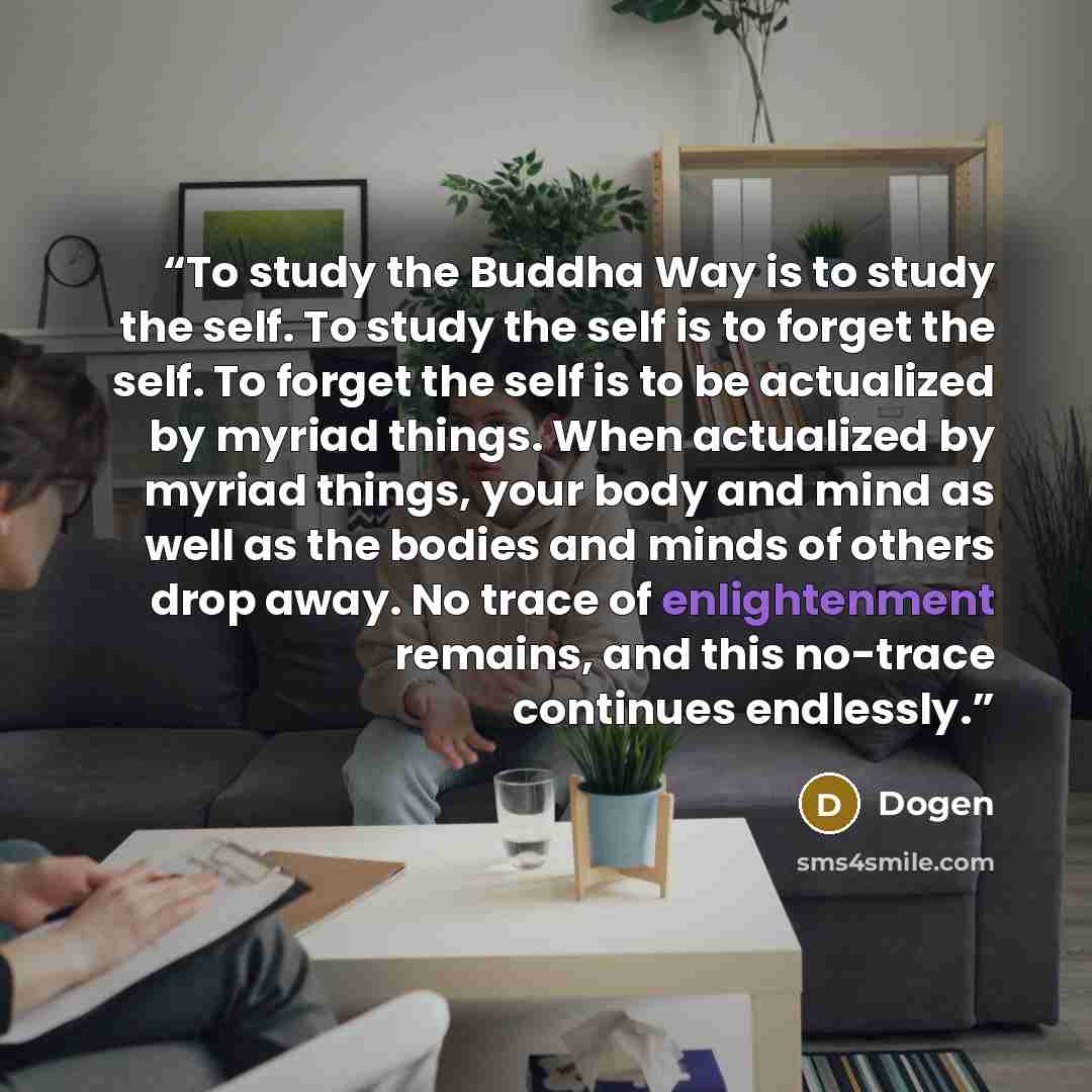 “To study the Buddha Way is to study the self. To study the self is to forget the self. To forget the self is to be actualized by myriad things. When actualized by myriad things, your body and mind as well as the bodies and minds of others drop away. No trace of enlightenment remains, and this…” quote by Dogen