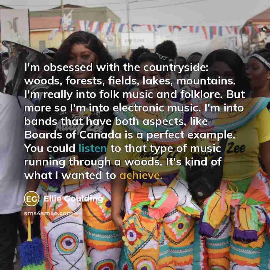 “I'm obsessed with the countryside: woods, forests, fields, lakes, mountains. I'm really into folk music and folklore. But more so I'm into electronic music. I'm into bands that have both aspects, like Boards of Canada is a perfect example. You could listen to that type of music running through a…” quote by Ellie Goulding