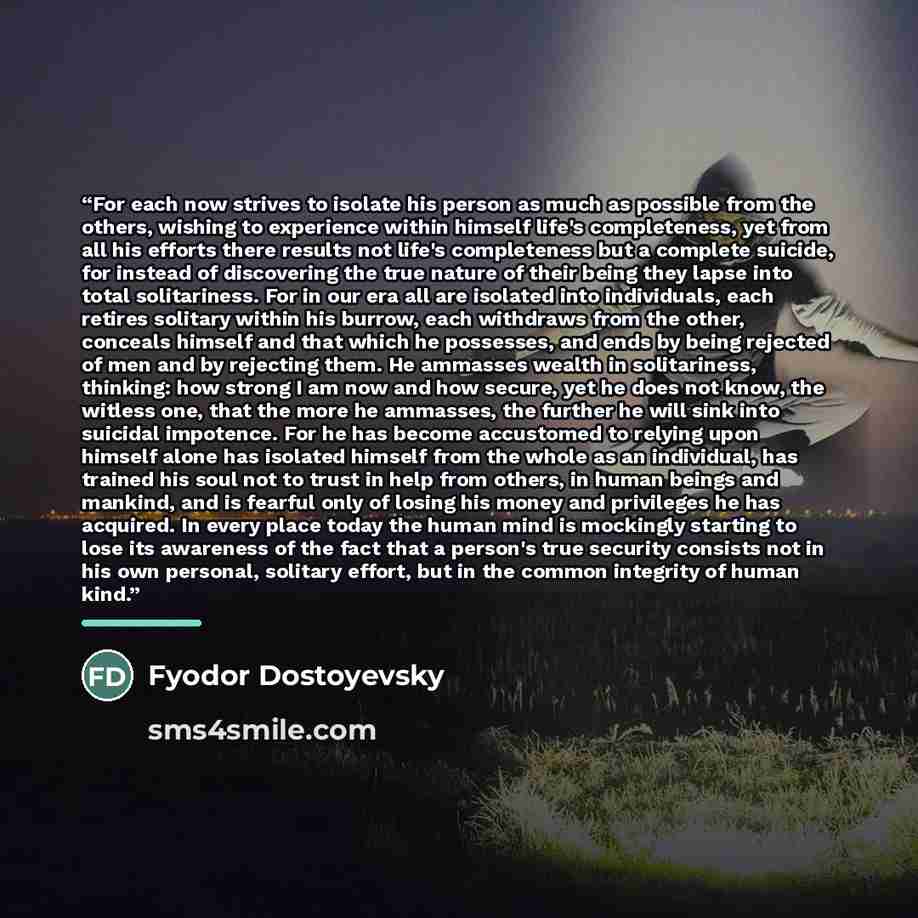 “For each now strives to isolate his person as much as possible from the others, wishing to experience within himself life's completeness, yet from all his efforts there results not life's completeness but a complete suicide, for instead of discovering the true nature of their being they lapse into…” quote by Fyodor Dostoyevsky