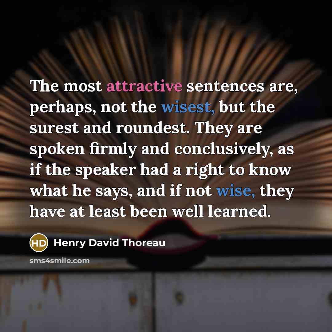“The most attractive sentences are, perhaps, not the wisest, but the surest and roundest. They are spoken firmly and conclusively, as if the speaker had a right to know what he says, and if not wise, they have at least been well learned.” quote by Henry David Thoreau